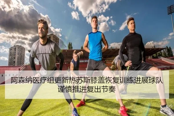 阿森纳医疗组更新热苏斯膝盖恢复训练进展球队谨慎推进复出节奏 | kaiyun