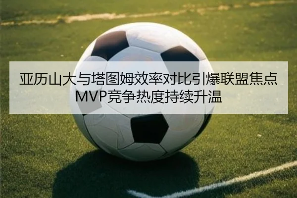 亚历山大与塔图姆效率对比引爆联盟焦点MVP竞争热度持续升温 | kaiyun